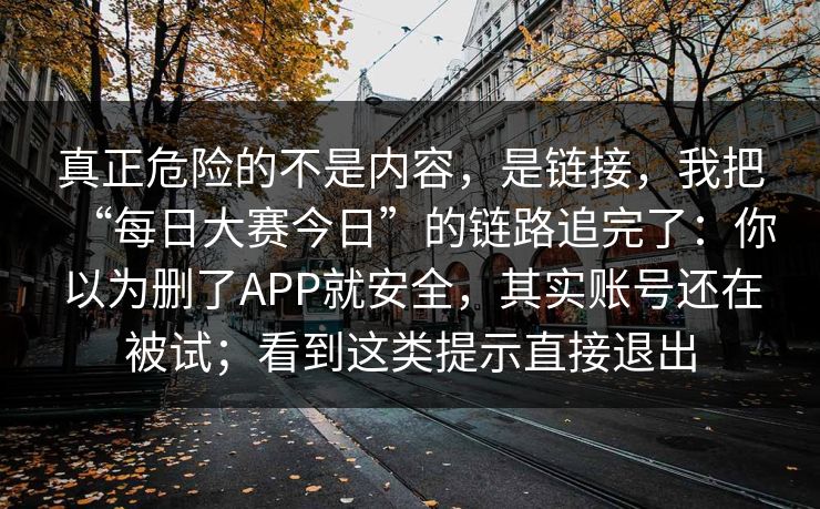 真正危险的不是内容,是链接,我把“每日大赛今日”的链路追完了:你以为删了APP就安全,其实账号还在被试;看到这类提示直接退出 第1张 真正危险的不是内容,是链接,我把“每日大赛今日”的链路追完了:你以为删了APP就安全,其实账号还在被试;看到这类提示直接退出 第1张