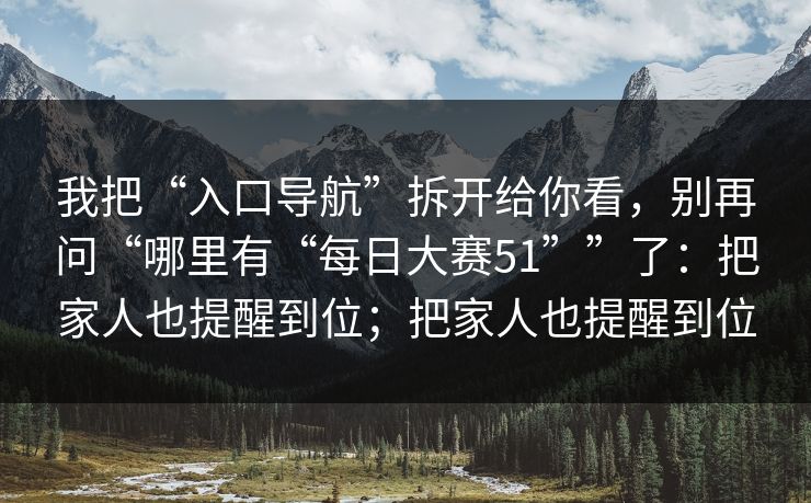 我把“入口导航”拆开给你看，别再问“哪里有“每日大赛51””了：把家人也提醒到位；把家人也提醒到位  第1张