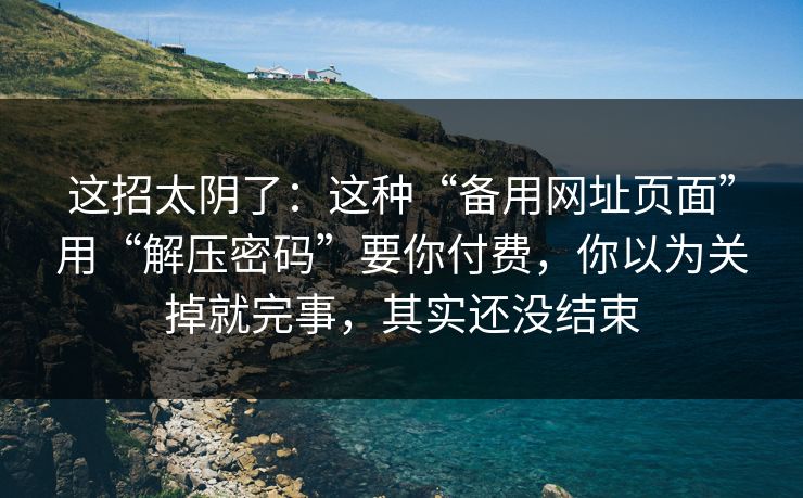 这招太阴了：这种“备用网址页面”用“解压密码”要你付费，你以为关掉就完事，其实还没结束
