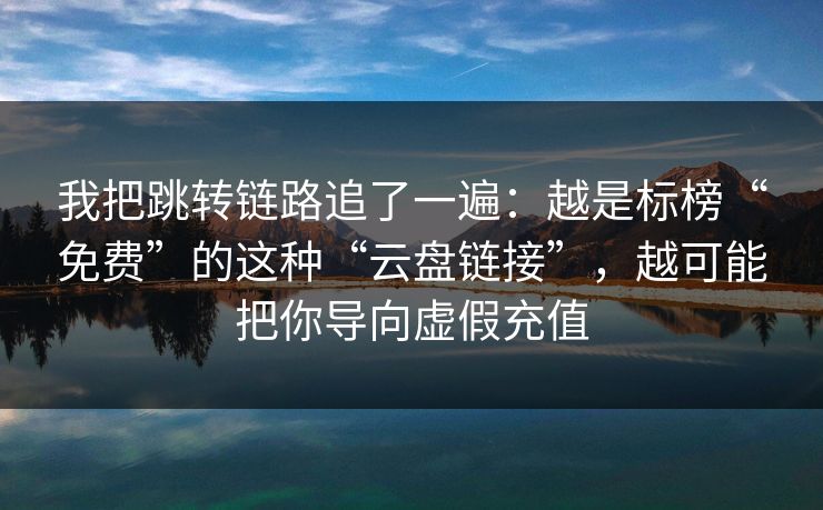 我把跳转链路追了一遍：越是标榜“免费”的这种“云盘链接”，越可能把你导向虚假充值